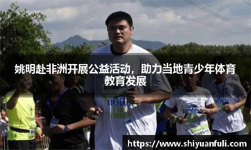 姚明赴非洲开展公益活动，助力当地青少年体育教育发展